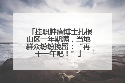 挂职肿瘤博士扎根山区一年期满，当地群众纷纷挽留：“再干一年吧！”