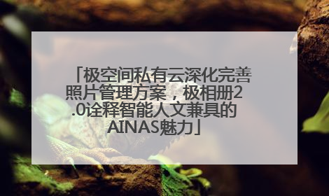 极空间私有云深化完善照片管理方案，极相册2.0诠释智能人文兼具的AINAS魅力