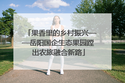 果香里的乡村振兴——岳阳国企生态果园蹚出农旅融合新路