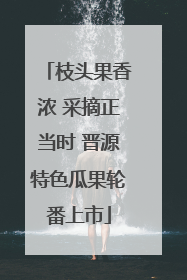 枝头果香浓 采摘正当时 晋源特色瓜果轮番上市