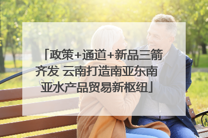 政策+通道+新品三箭齐发 云南打造南亚东南亚水产品贸易新枢纽