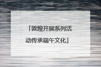 敦煌开展系列活动传承端午文化