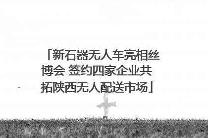 新石器无人车亮相丝博会 签约四家企业共拓陕西无人配送市场