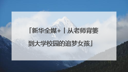 新华全媒+丨从老师背篓到大学校园的追梦女孩