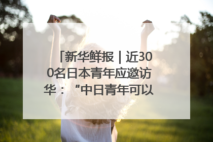 新华鲜报｜近300名日本青年应邀访华：“中日青年可以创造更好的未来”