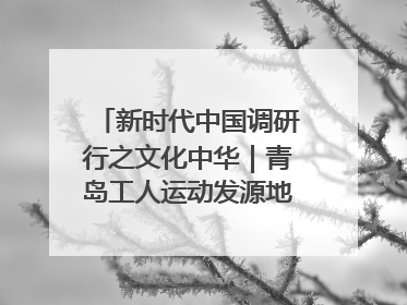 新时代中国调研行之文化中华｜青岛工人运动发源地红色文化浸人心