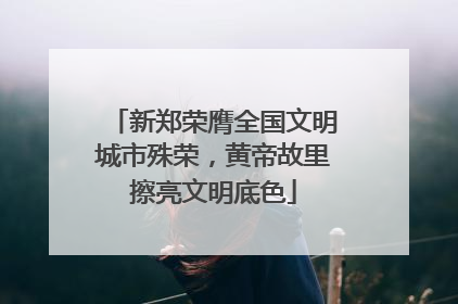 新郑荣膺全国文明城市殊荣，黄帝故里擦亮文明底色