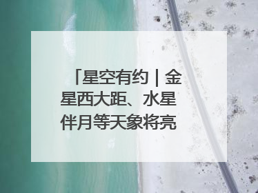星空有约｜金星西大距、水星伴月等天象将亮相6月天宇
