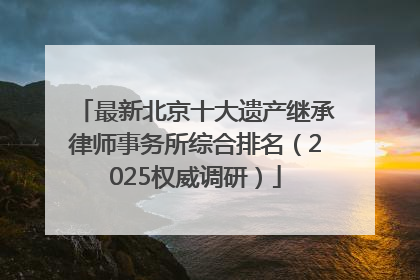 最新北京十大遗产继承律师事务所综合排名（2025权威调研）