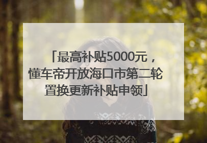 最高补贴5000元，懂车帝开放海口市第二轮置换更新补贴申领