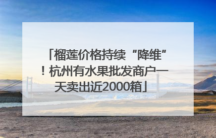 榴莲价格持续“降维”！杭州有水果批发商户一天卖出近2000箱