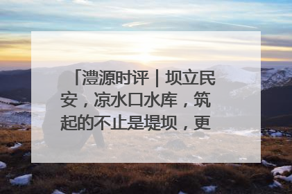澧源时评｜坝立民安，凉水口水库，筑起的不止是堤坝，更是民心长城