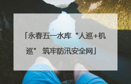 永春五一水库“人巡+机巡” 筑牢防汛安全网