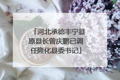 河北承德丰宁县原县长曾庆鹏已调任隆化县委书记