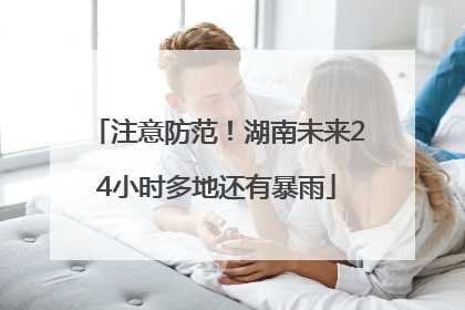 注意防范！湖南未来24小时多地还有暴雨