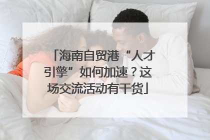 海南自贸港“人才引擎”如何加速？这场交流活动有干货