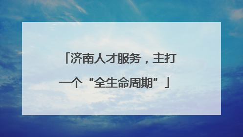 济南人才服务，主打一个“全生命周期”