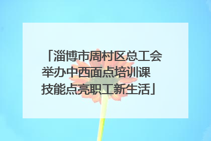 淄博市周村区总工会举办中西面点培训课 技能点亮职工新生活