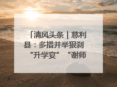 清风头条｜慈利县：多措并举狠刹“升学宴”“谢师宴”歪风
