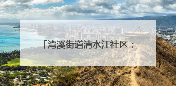 湾溪街道清水江社区：网格员化身“多面手”织密“民生幸福网”