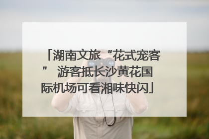 湖南文旅“花式宠客” 游客抵长沙黄花国际机场可看湘味快闪