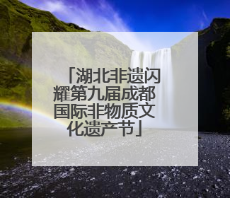 湖北非遗闪耀第九届成都国际非物质文化遗产节