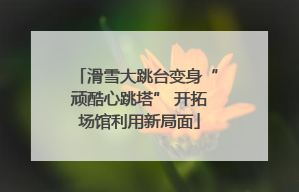 滑雪大跳台变身“顽酷心跳塔” 开拓场馆利用新局面