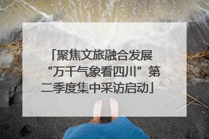 聚焦文旅融合发展 “万千气象看四川”第二季度集中采访启动