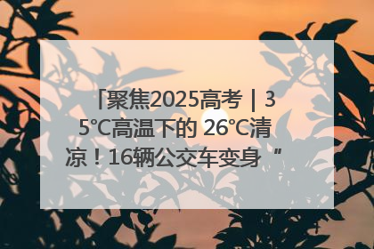 聚焦2025高考｜35℃高温下的 26℃清凉！16辆公交车变身“助考驿站”为高考护航