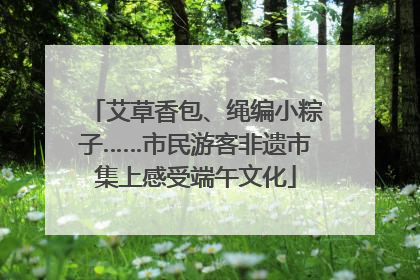 艾草香包、绳编小粽子……市民游客非遗市集上感受端午文化