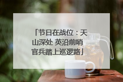 节日在战位：天山深处 英沿前哨官兵踏上巡逻路