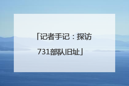 记者手记：探访731部队旧址