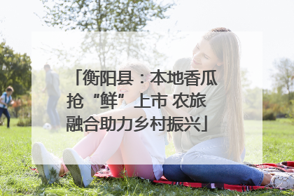 衡阳县：本地香瓜抢“鲜”上市 农旅融合助力乡村振兴