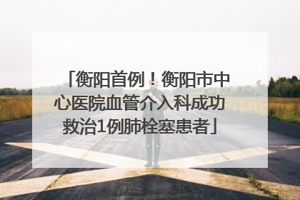 衡阳首例！衡阳市中心医院血管介入科成功救治1例肺栓塞患者