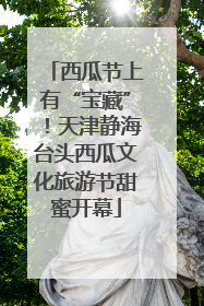 西瓜节上有“宝藏”！天津静海台头西瓜文化旅游节甜蜜开幕