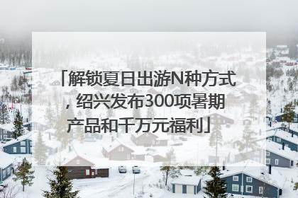 解锁夏日出游N种方式，绍兴发布300项暑期产品和千万元福利