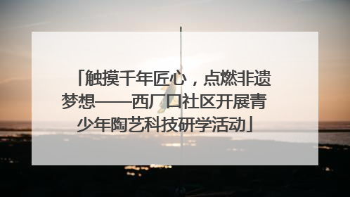 触摸千年匠心，点燃非遗梦想——西厂口社区开展青少年陶艺科技研学活动