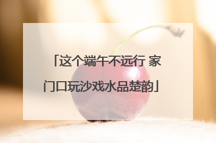 这个端午不远行 家门口玩沙戏水品楚韵