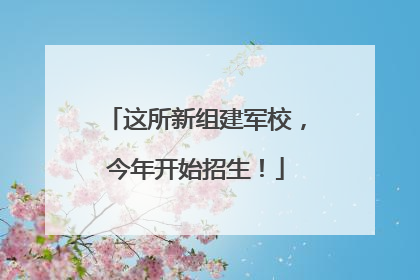 这所新组建军校，今年开始招生！