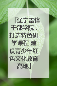 辽宁雷锋干部学院：打造特色研学课程 建设青少年红色文化教育高地