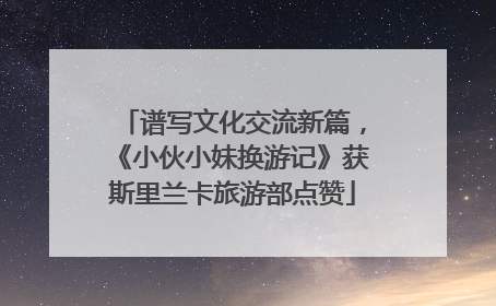 谱写文化交流新篇，《小伙小妹换游记》获斯里兰卡旅游部点赞