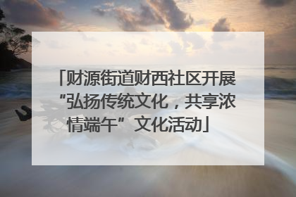 财源街道财西社区开展“弘扬传统文化，共享浓情端午”文化活动