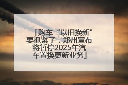 购车“以旧换新”要抓紧了，郑州宣布将暂停2025年汽车置换更新业务