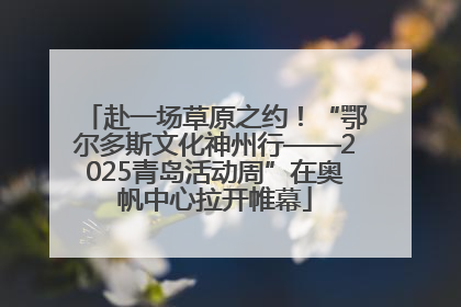 赴一场草原之约！“鄂尔多斯文化神州行——2025青岛活动周”在奥帆中心拉开帷幕