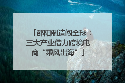 邵阳制造闯全球：三大产业借力跨境电商“乘风出海”