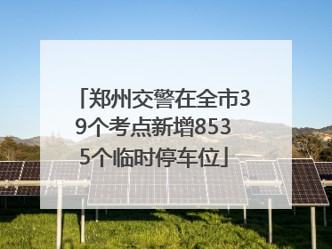 郑州交警在全市39个考点新增8535个临时停车位