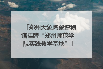 郑州大象陶瓷博物馆挂牌“郑州师范学院实践教学基地”
