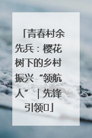 青春村余先兵：樱花树下的乡村振兴“领航人”｜先锋引领⑪