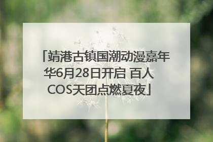 靖港古镇国潮动漫嘉年华6月28日开启 百人COS天团点燃夏夜