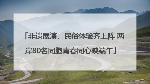 非遗展演、民俗体验齐上阵 两岸80名同胞青春同心映端午